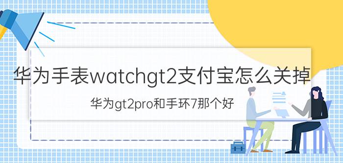 华为手表watchgt2支付宝怎么关掉 华为gt2pro和手环7那个好？